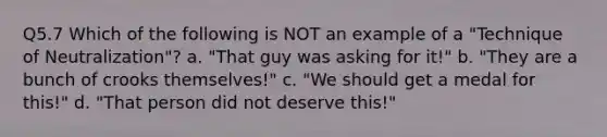 Q5.7 Which of the following is NOT an example of a "Technique of Neutralization"? a. "That guy was asking for it!" b. "They are a bunch of crooks themselves!" c. "We should get a medal for this!" d. "That person did not deserve this!"