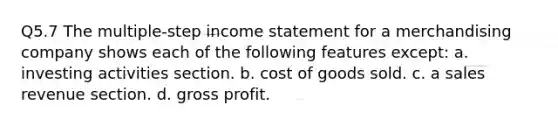 Q5.7 The multiple-step income statement for a merchandising company shows each of the following features except: a. investing activities section. b. cost of goods sold. c. a sales revenue section. d. gross profit.