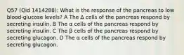 Q57 (Qid 1414288): What is the response of the pancreas to low blood-glucose levels? A The ∆ cells of the pancreas respond by secreting insulin. B The α cells of the pancreas respond by secreting insulin. C The β cells of the pancreas respond by secreting glucagon. D The α cells of the pancreas respond by secreting glucagon.