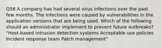 Q58 A company has had several virus infections over the past few months. The infections were caused by vulnerabilities in the application versions that are being used. Which of the following should an administrator implement to prevent future outbreaks? "Host-based intrusion detection systems Acceptable use policies Incident response team Patch management"