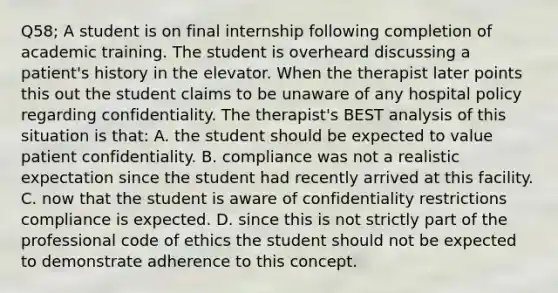 Q58; A student is on final internship following completion of academic training. The student is overheard discussing a patient's history in the elevator. When the therapist later points this out the student claims to be unaware of any hospital policy regarding confidentiality. The therapist's BEST analysis of this situation is that: A. the student should be expected to value patient confidentiality. B. compliance was not a realistic expectation since the student had recently arrived at this facility. C. now that the student is aware of confidentiality restrictions compliance is expected. D. since this is not strictly part of the professional code of ethics the student should not be expected to demonstrate adherence to this concept.