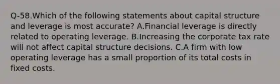 Q-58.Which of the following statements about capital structure and leverage is most accurate? A.Financial leverage is directly related to operating leverage. B.Increasing the corporate tax rate will not affect capital structure decisions. C.A firm with low operating leverage has a small proportion of its total costs in fixed costs.