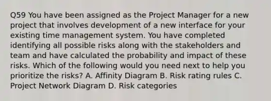 Q59 You have been assigned as the Project Manager for a new project that involves development of a new interface for your existing time management system. You have completed identifying all possible risks along with the stakeholders and team and have calculated the probability and impact of these risks. Which of the following would you need next to help you prioritize the risks? A. Affinity Diagram B. Risk rating rules C. Project Network Diagram D. Risk categories