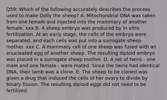 Q59: Which of the following accurately describes the process used to make Dolly the sheep? A. Mitochondrial DNA was taken from one female and injected into the mammary of another female. xxx B. A sheep embryo was produced by in vitro fertilization. At an early stage, the cells of the embryo were separated, and each cells was put into a surrogate sheep mother. xxx C. A mammary cell of one sheep was fused with an enucleated egg of another sheep. The resulting diploid embryo was placed in a surrogate sheep mother. D. A set of twins - one male and one female - were mated. Since the twins had identical DNA, their lamb was a clone. E. The sheep to be cloned was given a drug that induced the cells of her ovary to divide by binary fission. The resulting diploid eggs did not need to be fertilized.