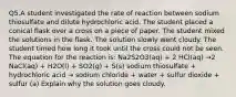 Q5.A student investigated the rate of reaction between sodium thiosulfate and dilute hydrochloric acid. The student placed a conical flask over a cross on a piece of paper. The student mixed the solutions in the flask. The solution slowly went cloudy. The student timed how long it took until the cross could not be seen. The equation for the reaction is: Na2S2O3(aq) + 2 HCl(aq) →2 NaCl(aq) + H2O(l) + SO2(g) + S(s) sodium thiosulfate + hydrochloric acid → sodium chloride + water + sulfur dioxide + sulfur (a) Explain why the solution goes cloudy.