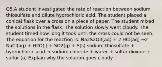 Q5.A student investigated the rate of reaction between sodium thiosulfate and dilute hydrochloric acid. The student placed a conical flask over a cross on a piece of paper. The student mixed the solutions in the flask. The solution slowly went cloudy. The student timed how long it took until the cross could not be seen. The equation for the reaction is: Na2S2O3(aq) + 2 HCl(aq) →2 NaCl(aq) + H2O(l) + SO2(g) + S(s) sodium thiosulfate + hydrochloric acid → sodium chloride + water + sulfur dioxide + sulfur (a) Explain why the solution goes cloudy.