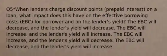 Q5*When lenders charge discount points (prepaid interest) on a loan, what impact does this have on the effective borrowing costs (EBC) for borrower and on the lender's yield? The EBC will decrease, and the lender's yield will decrease. The EBC will increase, and the lender's yield will increase. The EBC will increase, and the lender's yield will decrease. The EBC will decrease, and the lender's yield will increase.