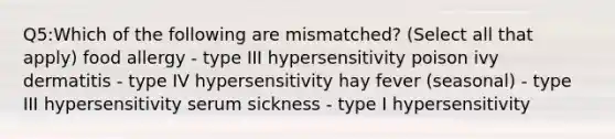 Q5:Which of the following are mismatched? (Select all that apply) food allergy - type III hypersensitivity poison ivy dermatitis - type IV hypersensitivity hay fever (seasonal) - type III hypersensitivity serum sickness - type I hypersensitivity