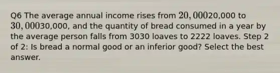 Q6 The average annual income rises from 20,00020,000 to 30,00030,000, and the quantity of bread consumed in a year by the average person falls from 3030 loaves to 2222 loaves. Step 2 of 2: Is bread a normal good or an inferior good? Select the best answer.