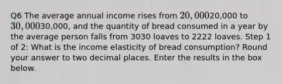 Q6 The average annual income rises from 20,00020,000 to 30,00030,000, and the quantity of bread consumed in a year by the average person falls from 3030 loaves to 2222 loaves. Step 1 of 2: What is the income elasticity of bread consumption? Round your answer to two decimal places. Enter the results in the box below.