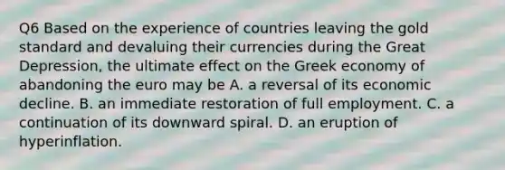 Q6 Based on the experience of countries leaving the gold standard and devaluing their currencies during the Great​ Depression, the ultimate effect on the Greek economy of abandoning the euro may be A. a reversal of its economic decline. B. an immediate restoration of full employment. C. a continuation of its downward spiral. D. an eruption of hyperinflation.