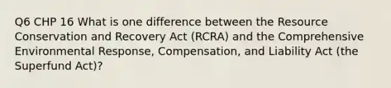 Q6 CHP 16 What is one difference between the Resource Conservation and Recovery Act (RCRA) and the Comprehensive Environmental Response, Compensation, and Liability Act (the Superfund Act)?