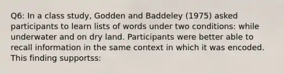 Q6: In a class study, Godden and Baddeley (1975) asked participants to learn lists of words under two conditions: while underwater and on dry land. Participants were better able to recall information in the same context in which it was encoded. This finding supportss: