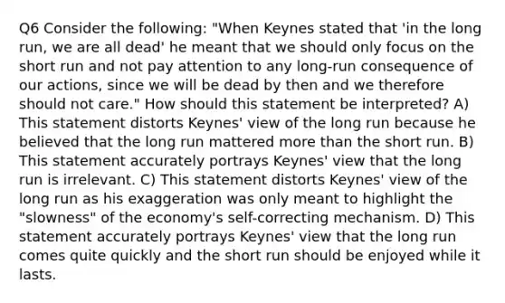 Q6 Consider the following: "When Keynes stated that 'in the long run, we are all dead' he meant that we should only focus on the short run and not pay attention to any long-run consequence of our actions, since we will be dead by then and we therefore should not care." How should this statement be interpreted? A) This statement distorts Keynes' view of the long run because he believed that the long run mattered more than the short run. B) This statement accurately portrays Keynes' view that the long run is irrelevant. C) This statement distorts Keynes' view of the long run as his exaggeration was only meant to highlight the "slowness" of the economy's self-correcting mechanism. D) This statement accurately portrays Keynes' view that the long run comes quite quickly and the short run should be enjoyed while it lasts.