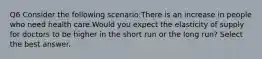 Q6 Consider the following scenario:There is an increase in people who need health care.Would you expect the elasticity of supply for doctors to be higher in the short run or the long run? Select the best answer.