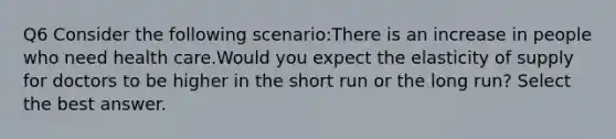 Q6 Consider the following scenario:There is an increase in people who need health care.Would you expect the elasticity of supply for doctors to be higher in the short run or the long run? Select the best answer.