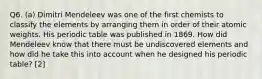 Q6. (a) Dimitri Mendeleev was one of the first chemists to classify the elements by arranging them in order of their atomic weights. His periodic table was published in 1869. How did Mendeleev know that there must be undiscovered elements and how did he take this into account when he designed his periodic table? [2]