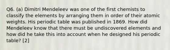 Q6. (a) Dimitri Mendeleev was one of the first chemists to classify the elements by arranging them in order of their atomic weights. His periodic table was published in 1869. How did Mendeleev know that there must be undiscovered elements and how did he take this into account when he designed his periodic table? [2]