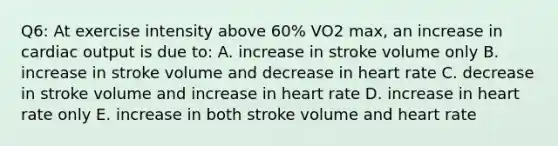 Q6: At exercise intensity above 60% VO2 max, an increase in cardiac output is due to: A. increase in stroke volume only B. increase in stroke volume and decrease in heart rate C. decrease in stroke volume and increase in heart rate D. increase in heart rate only E. increase in both stroke volume and heart rate