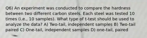 Q6) An experiment was conducted to compare the hardness between two different carbon steels. Each steel was tested 10 times (i.e., 10 samples). What type of t-test should be used to analyze the data? A) Two-tail, independent samples B) Two-tail paired C) One-tail, independent samples D) one-tail, paired