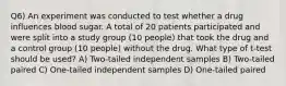 Q6) An experiment was conducted to test whether a drug influences blood sugar. A total of 20 patients participated and were split into a study group (10 people) that took the drug and a control group (10 people) without the drug. What type of t-test should be used? A) Two-tailed independent samples B) Two-tailed paired C) One-tailed independent samples D) One-tailed paired