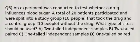 Q6) An experiment was conducted to test whether a drug influences blood sugar. A total of 20 patients participated and were split into a study group (10 people) that took the drug and a control group (10 people) without the drug. What type of t-test should be used? A) Two-tailed independent samples B) Two-tailed paired C) One-tailed independent samples D) One-tailed paired