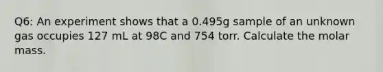 Q6: An experiment shows that a 0.495g sample of an unknown gas occupies 127 mL at 98C and 754 torr. Calculate the molar mass.