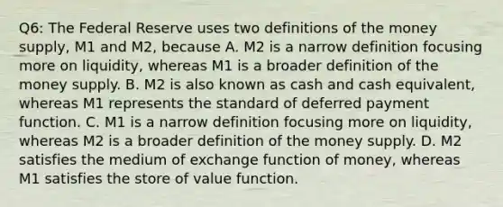 Q6: The Federal Reserve uses two definitions of the money​ supply, M1 and​ M2, because A. M2 is a narrow definition focusing more on​ liquidity, whereas M1 is a broader definition of the money supply. B. M2 is also known as cash and cash​ equivalent, whereas M1 represents the standard of deferred payment function. C. M1 is a narrow definition focusing more on​ liquidity, whereas M2 is a broader definition of the money supply. D. M2 satisfies the medium of exchange function of​ money, whereas M1 satisfies the store of value function.