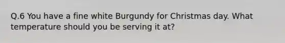 Q.6 You have a fine white Burgundy for Christmas day. What temperature should you be serving it at?