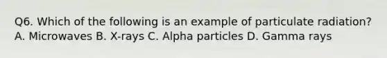 Q6. Which of the following is an example of particulate radiation? A. Microwaves B. X-rays C. Alpha particles D. Gamma rays