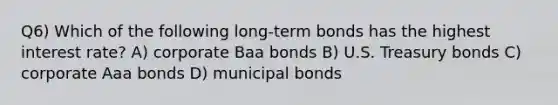 Q6) Which of the following long-term bonds has the highest interest rate? A) corporate Baa bonds B) U.S. Treasury bonds C) corporate Aaa bonds D) municipal bonds