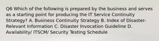 Q6 Which of the following is prepared by the business and serves as a starting point for producing the IT Service Continuity Strategy? A. Business Continuity Strategy B. Index of Disaster-Relevant Information C. Disaster Invocation Guideline D. Availability/ ITSCM/ Security Testing Schedule