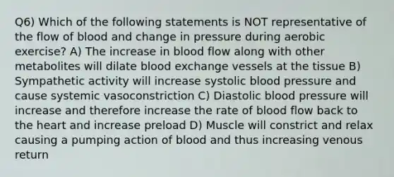 Q6) Which of the following statements is NOT representative of the flow of blood and change in pressure during aerobic exercise? A) The increase in blood flow along with other metabolites will dilate blood exchange vessels at the tissue B) Sympathetic activity will increase systolic blood pressure and cause systemic vasoconstriction C) Diastolic blood pressure will increase and therefore increase the rate of blood flow back to the heart and increase preload D) Muscle will constrict and relax causing a pumping action of blood and thus increasing venous return