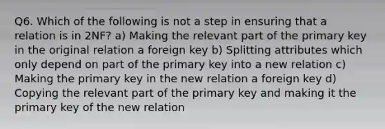 Q6. Which of the following is not a step in ensuring that a relation is in 2NF? a) Making the relevant part of the primary key in the original relation a foreign key b) Splitting attributes which only depend on part of the primary key into a new relation c) Making the primary key in the new relation a foreign key d) Copying the relevant part of the primary key and making it the primary key of the new relation