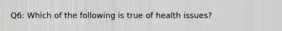 Q6: Which of the following is true of health issues?