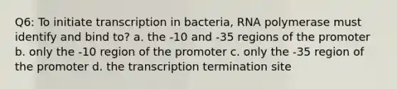 Q6: To initiate transcription in bacteria, RNA polymerase must identify and bind to? a. the -10 and -35 regions of the promoter b. only the -10 region of the promoter c. only the -35 region of the promoter d. the transcription termination site