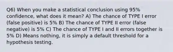 Q6) When you make a statistical conclusion using 95% confidence, what does it mean? A) The chance of TYPE I error (false positive) is 5% B) The chance of TYPE II error (false negative) is 5% C) The chance of TYPE I and II errors together is 5% D) Means nothing, it is simply a default threshold for a hypothesis testing.