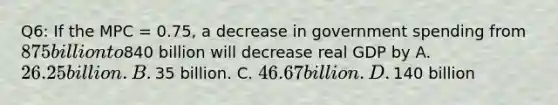 Q6: If the MPC​ = 0.75, a decrease in government spending from​ 875 billion to​840 billion will decrease real GDP by A. ​26.25 billion. B. ​35 billion. C. ​46.67 billion. D. ​140 billion