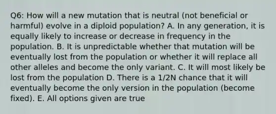 Q6: How will a new mutation that is neutral (not beneficial or harmful) evolve in a diploid population? A. In any generation, it is equally likely to increase or decrease in frequency in the population. B. It is unpredictable whether that mutation will be eventually lost from the population or whether it will replace all other alleles and become the only variant. C. It will most likely be lost from the population D. There is a 1/2N chance that it will eventually become the only version in the population (become fixed). E. All options given are true