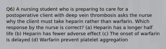 Q6) A nursing student who is preparing to care for a postoperative client with deep vein thrombosis asks the nurse why the client must take heparin rather than warfarin. Which response by the nurse is correct? (a) Heparin has a longer half life (b) Heparin has fewer adverse effect (c) The onset of warfarin is delayed (d) Warfarin prevent platelet aggregation