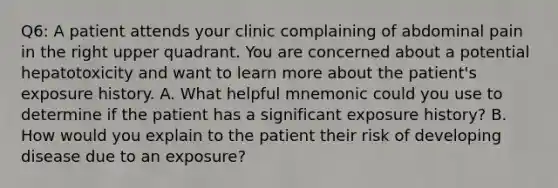 Q6: A patient attends your clinic complaining of abdominal pain in the right upper quadrant. You are concerned about a potential hepatotoxicity and want to learn more about the patient's exposure history. A. What helpful mnemonic could you use to determine if the patient has a significant exposure history? B. How would you explain to the patient their risk of developing disease due to an exposure?