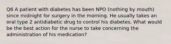 Q6 A patient with diabetes has been NPO (nothing by mouth) since midnight for surgery in the morning. He usually takes an oral type 2 antidiabetic drug to control his diabetes. What would be the best action for the nurse to take concerning the administration of his medication?