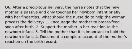 Q6. After a precipitous delivery, the nurse notes that the new mother is passive and only touches her newborn infant briefly with her fingertips. What should the nurse do to help the woman process the delivery? 1. Encourage the mother to breast-feed soon after birth. 2. Support the mother in her reaction to the newborn infant. 3. Tell the mother that it is important to hold the newborn infant. 4. Document a complete account of the mother's reaction on the birth record.