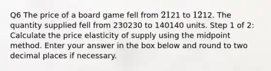 Q6 The price of a board game fell from 21⁢21 to 12⁢12. The quantity supplied fell from 230230 to 140140 units. Step 1 of 2: Calculate the price elasticity of supply using the midpoint method. Enter your answer in the box below and round to two decimal places if necessary.