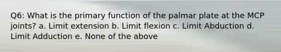 Q6: What is the primary function of the palmar plate at the MCP joints? a. Limit extension b. Limit flexion c. Limit Abduction d. Limit Adduction e. None of the above