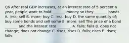 Q6 After real GDP​ increases, at an interest rate of 5 percent a​ year, people want to hold​ _______ money so they​ _______ bonds. A. ​less; sell B. ​more; buy C. ​less; buy D. the same quantity​ of; buy some bonds and sell some E. ​more; sell The price of a bond​ _______ and the interest rate​ _______. A. ​falls; falls B. does not​ change; does not change C. ​rises; rises D. ​falls; rises E. ​rises; falls