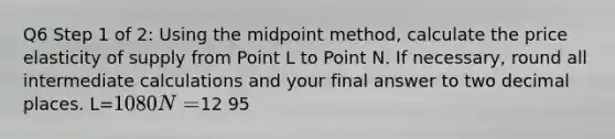 Q6 Step 1 of 2: Using the midpoint method, calculate the price elasticity of supply from Point L to Point N. If necessary, round all intermediate calculations and your final answer to two decimal places. L=10 80 N=12 95