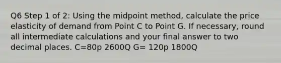 Q6 Step 1 of 2: Using the midpoint method, calculate the price elasticity of demand from Point C to Point G. If necessary, round all intermediate calculations and your final answer to two decimal places. C=80p 2600Q G= 120p 1800Q