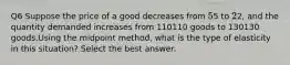 Q6 Suppose the price of a good decreases from 5⁢5 to 2⁢2, and the quantity demanded increases from 110110 goods to 130130 goods.Using the midpoint method, what is the type of elasticity in this situation? Select the best answer.