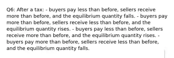 Q6: After a tax: - buyers pay less than before, sellers receive more than before, and the equilibrium quantity falls. - buyers pay more than before, sellers receive less than before, and the equilibrium quantity rises. - buyers pay less than before, sellers receive more than before, and the equilibrium quantity rises. - buyers pay more than before, sellers receive less than before, and the equilibrium quantity falls.